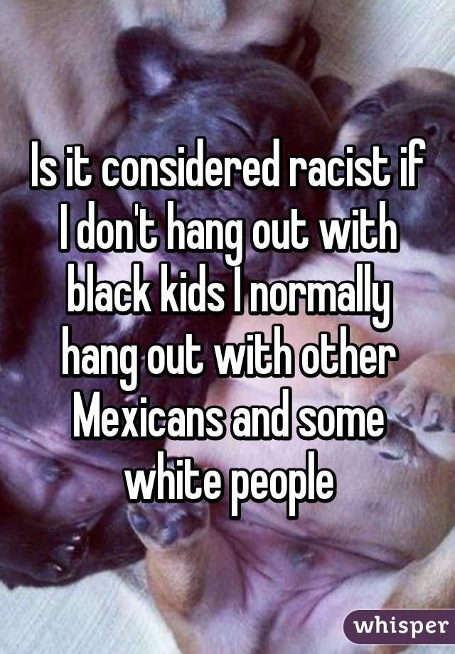 Is it considered racist if I don't hang out with black kids I normally hang out with other Mexicans and some white people