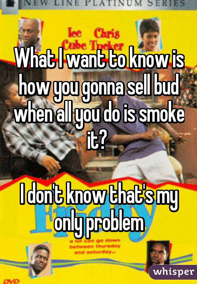 What I want to know is how you gonna sell bud when all you do is smoke it? 

I don't know that's my only problem