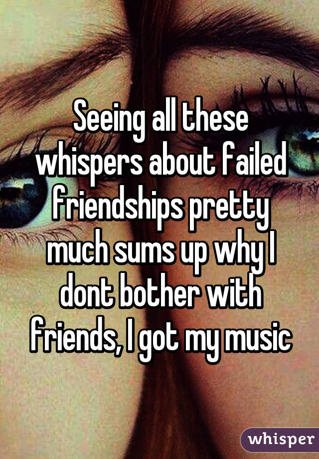 Seeing all these whispers about failed friendships pretty much sums up why I dont bother with friends, I got my music