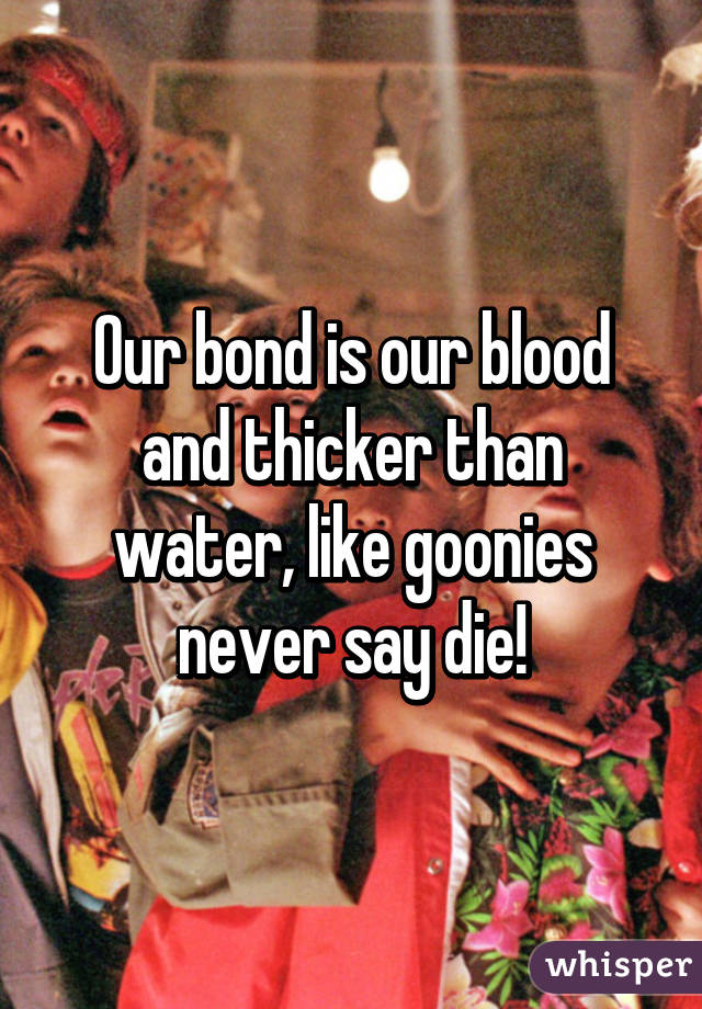 Our bond is our blood and thicker than water, like goonies never say die!