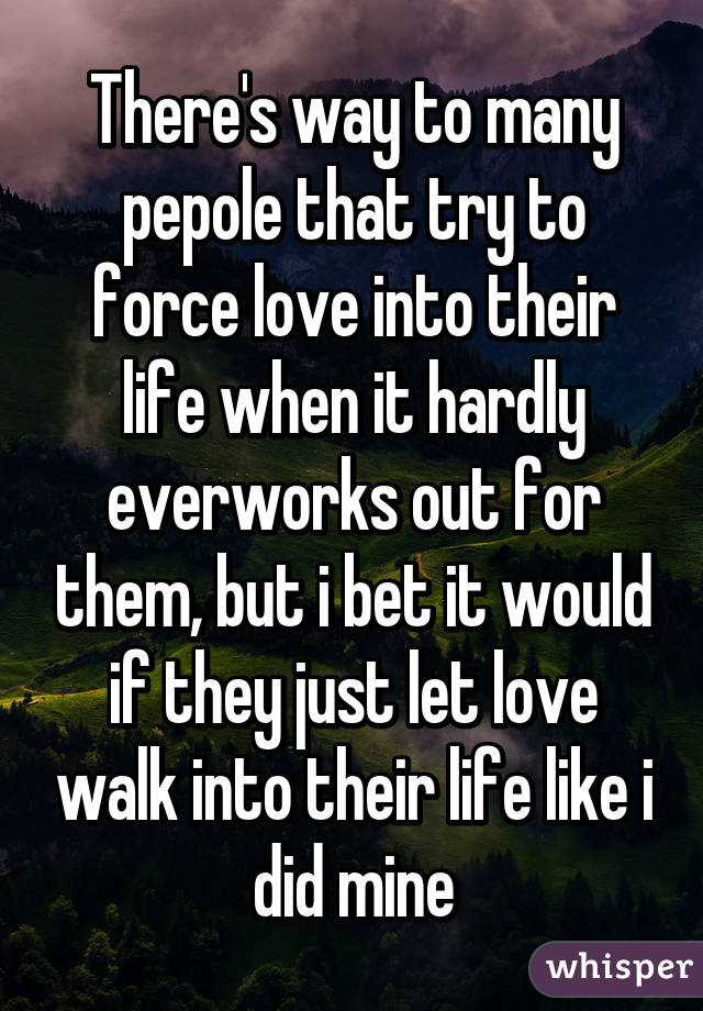 There's way to many pepole that try to force love into their life when it hardly everworks out for them, but i bet it would if they just let love walk into their life like i did mine