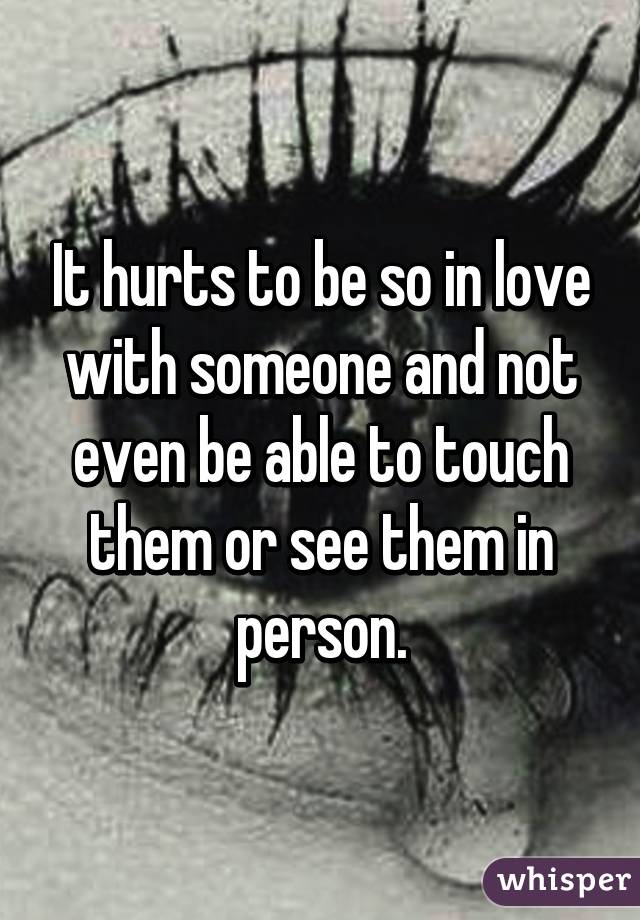 It hurts to be so in love with someone and not even be able to touch them or see them in person.