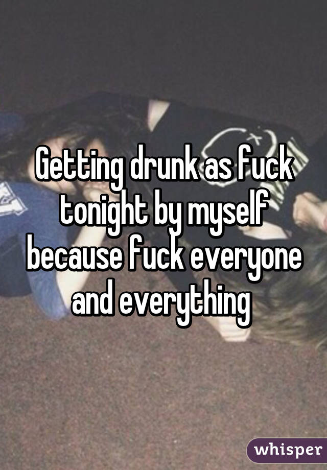 Getting drunk as fuck tonight by myself because fuck everyone and everything 