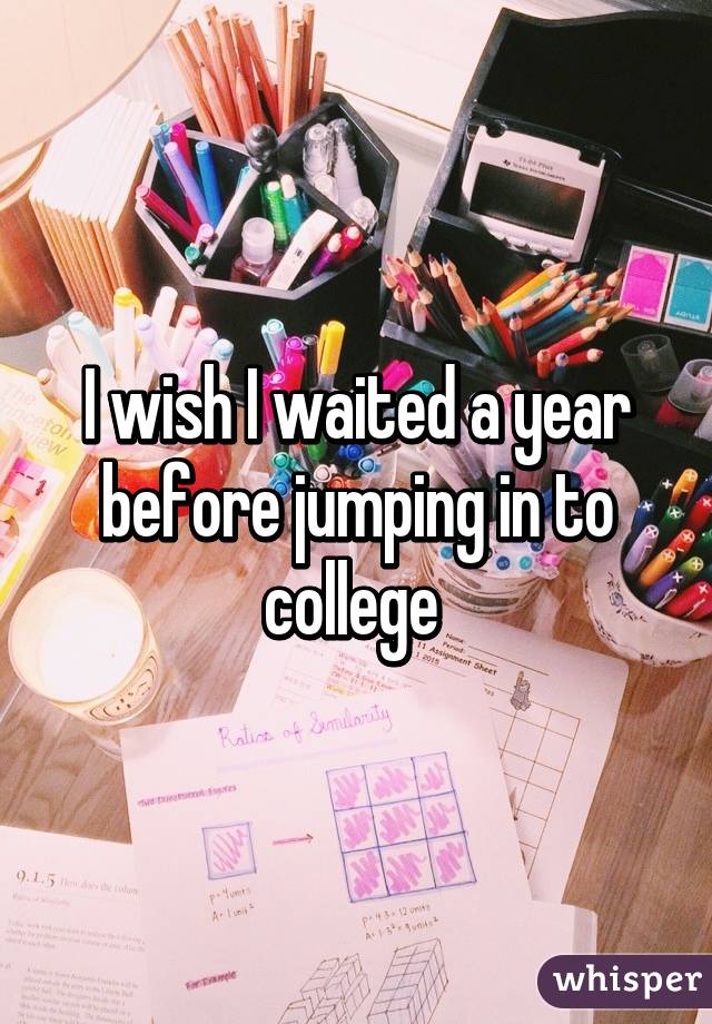 I wish I waited a year before jumping in to college 