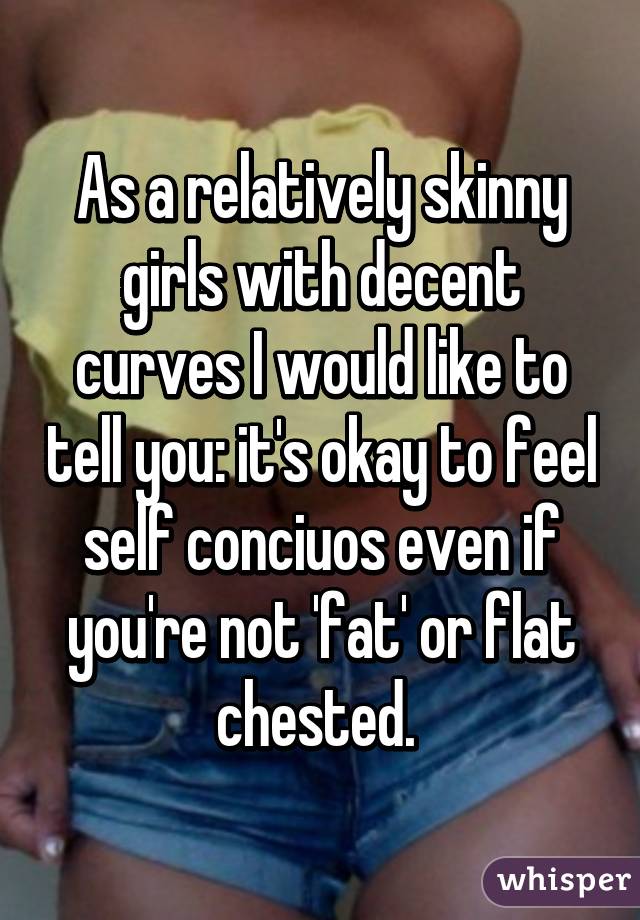 As a relatively skinny girls with decent curves I would like to tell you: it's okay to feel self conciuos even if you're not 'fat' or flat chested. 