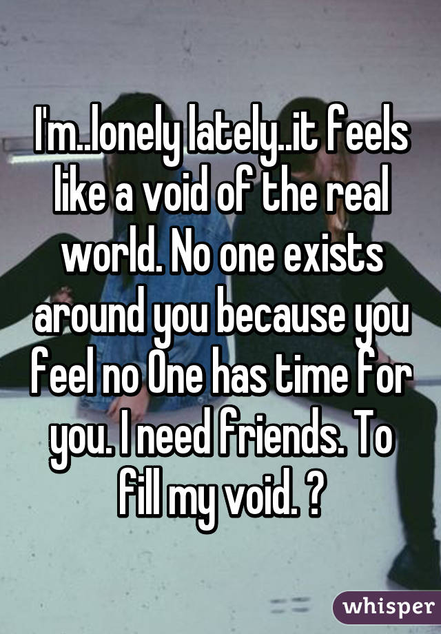 I'm..lonely lately..it feels like a void of the real world. No one exists around you because you feel no One has time for you. I need friends. To fill my void. 😓