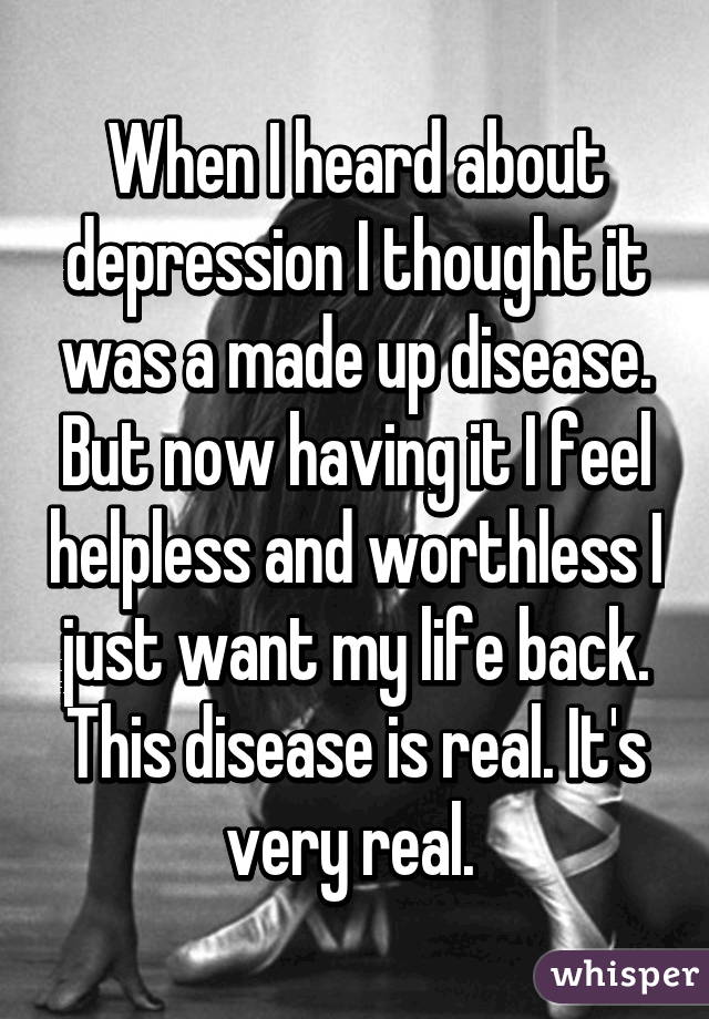 When I heard about depression I thought it was a made up disease. But now having it I feel helpless and worthless I just want my life back. This disease is real. It's very real. 