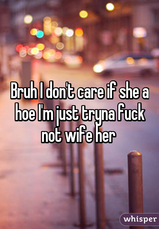 Bruh I don't care if she a hoe I'm just tryna fuck not wife her 