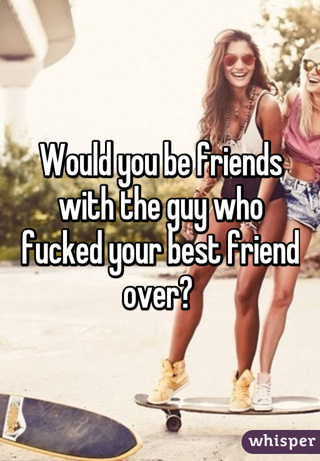 Would you be friends with the guy who fucked your best friend over? 