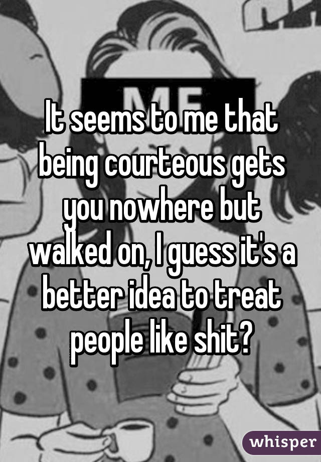 It seems to me that being courteous gets you nowhere but walked on, I guess it's a better idea to treat people like shit?