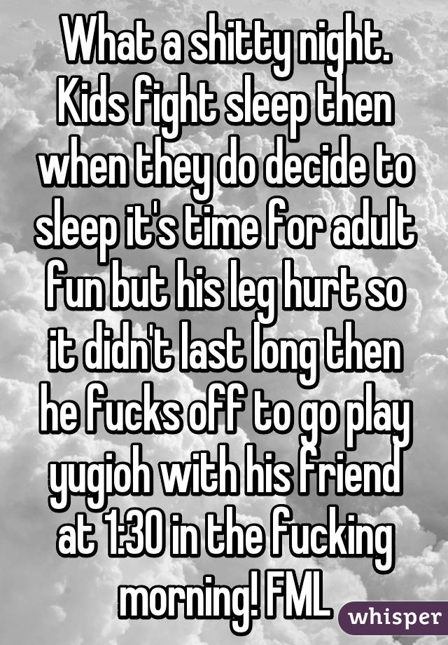 What a shitty night. Kids fight sleep then when they do decide to sleep it's time for adult fun but his leg hurt so it didn't last long then he fucks off to go play yugioh with his friend at 1:30 in the fucking morning! FML