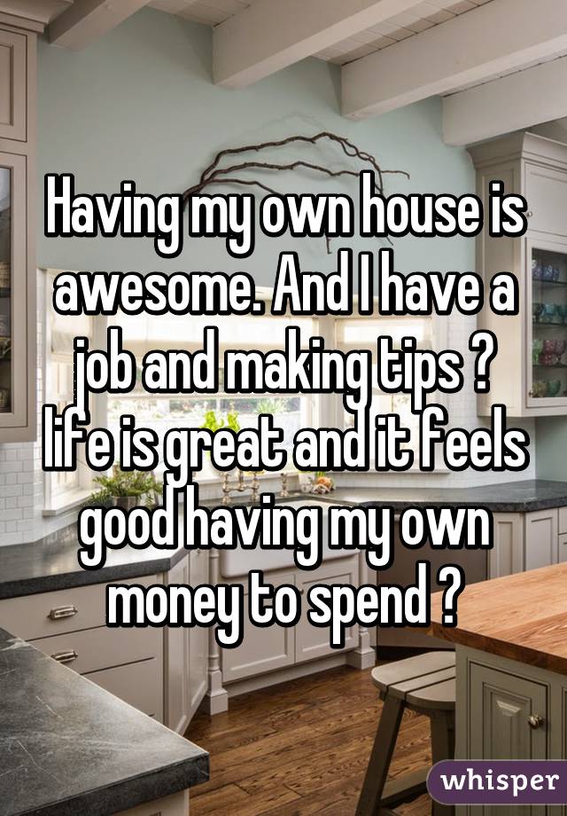 Having my own house is awesome. And I have a job and making tips 💲 life is great and it feels good having my own money to spend 👍