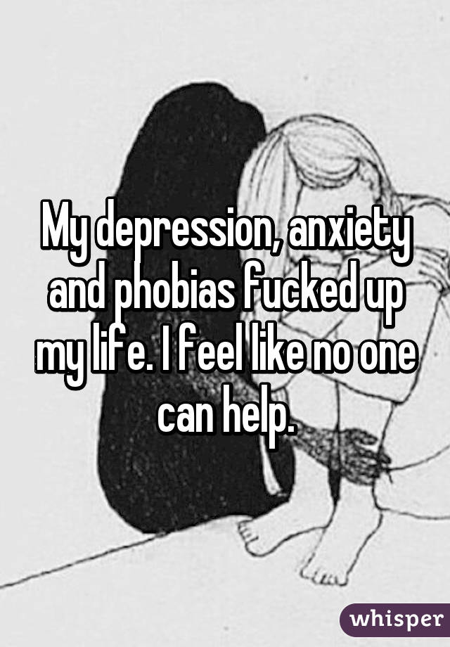 My depression, anxiety and phobias fucked up my life. I feel like no one can help.