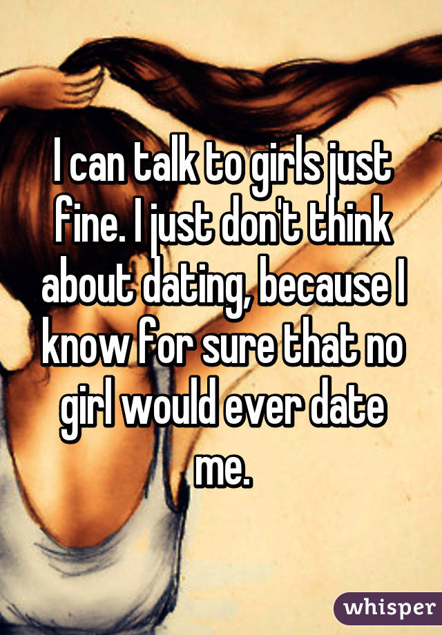 I can talk to girls just fine. I just don't think about dating, because I know for sure that no girl would ever date me.