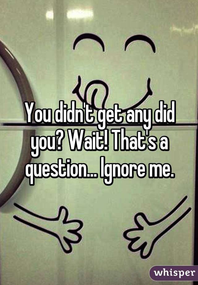 You didn't get any did you? Wait! That's a question... Ignore me.