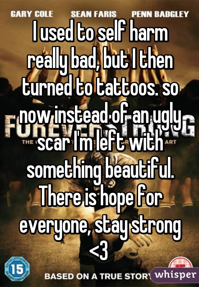 I used to self harm really bad, but I then turned to tattoos. so now instead of an ugly scar I'm left with something beautiful. There is hope for everyone, stay strong <3 