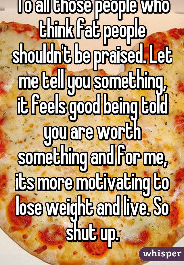 To all those people who think fat people shouldn't be praised. Let me tell you something, it feels good being told you are worth something and for me, its more motivating to lose weight and live. So shut up.
