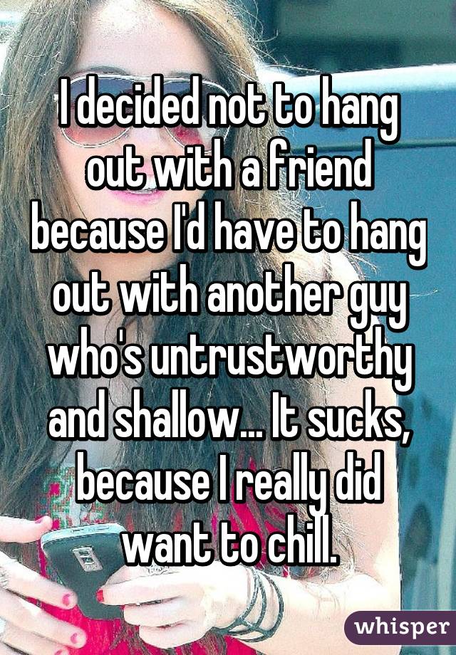 I decided not to hang out with a friend because I'd have to hang out with another guy who's untrustworthy and shallow... It sucks, because I really did want to chill.