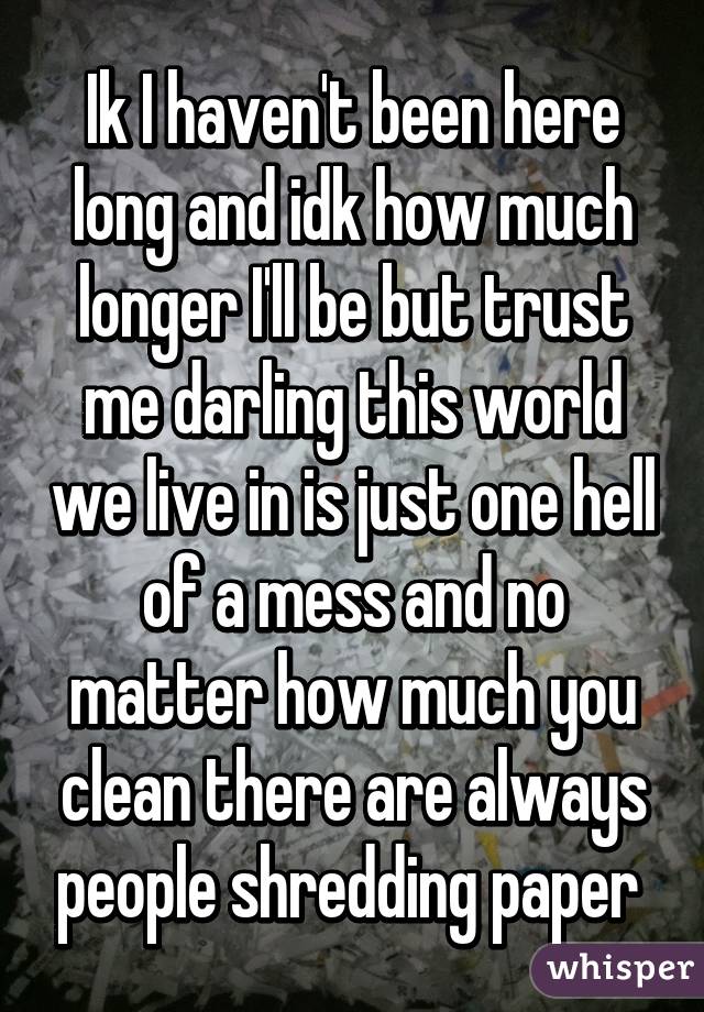 Ik I haven't been here long and idk how much longer I'll be but trust me darling this world we live in is just one hell of a mess and no matter how much you clean there are always people shredding paper 