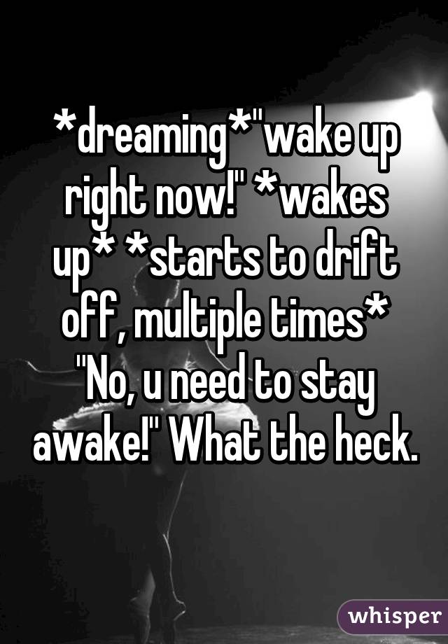 *dreaming*"wake up right now!" *wakes up* *starts to drift off, multiple times* "No, u need to stay awake!" What the heck. 