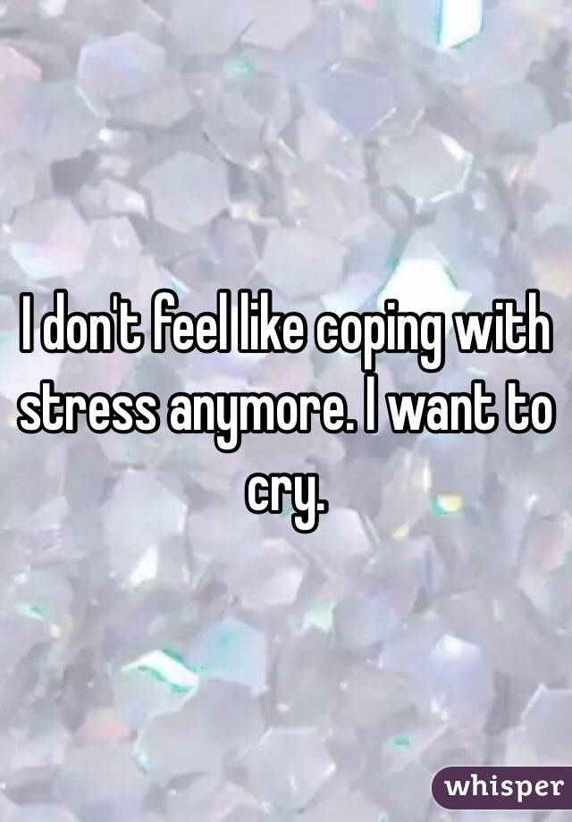 I don't feel like coping with stress anymore. I want to cry.