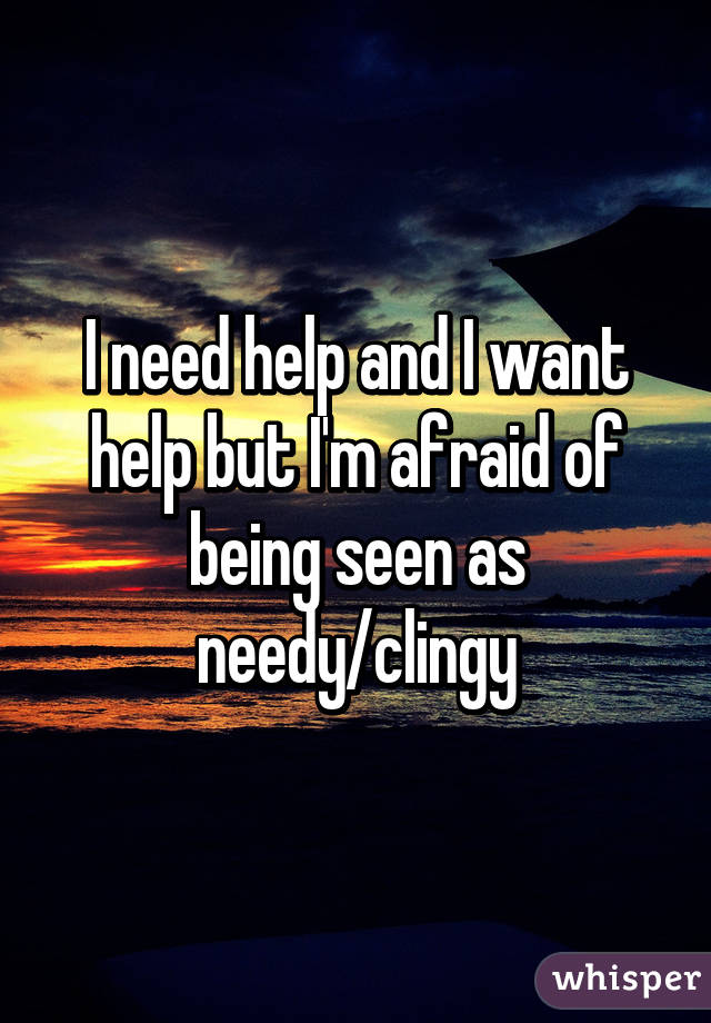 I need help and I want help but I'm afraid of being seen as needy/clingy