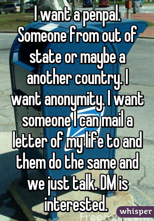 I want a penpal. Someone from out of state or maybe a another country. I want anonymity. I want someone I can mail a letter of my life to and them do the same and we just talk. DM is interested. 