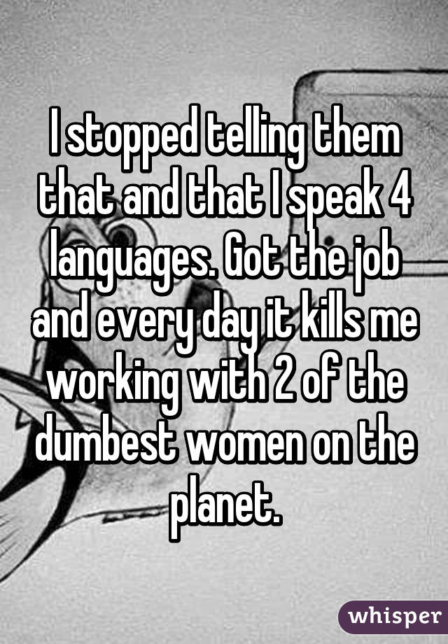 I stopped telling them that and that I speak 4 languages. Got the job and every day it kills me working with 2 of the dumbest women on the planet.