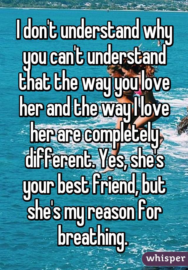 I don't understand why you can't understand that the way you love her and the way I love her are completely different. Yes, she's your best friend, but she's my reason for breathing. 