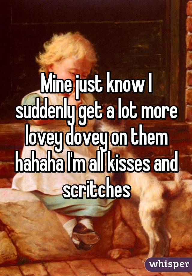 Mine just know I suddenly get a lot more lovey dovey on them hahaha I'm all kisses and scritches