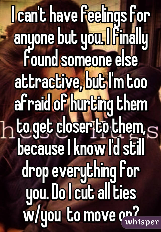 I can't have feelings for anyone but you. I finally found someone else attractive, but I'm too afraid of hurting them to get closer to them, because I know I'd still drop everything for you. Do I cut all ties w/you  to move on?