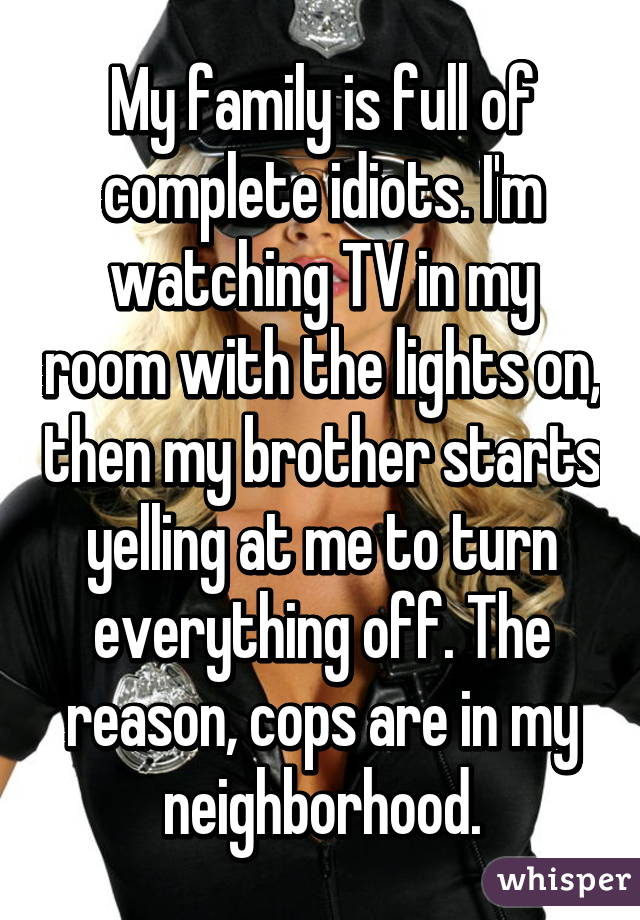 My family is full of complete idiots. I'm watching TV in my room with the lights on, then my brother starts yelling at me to turn everything off. The reason, cops are in my neighborhood.