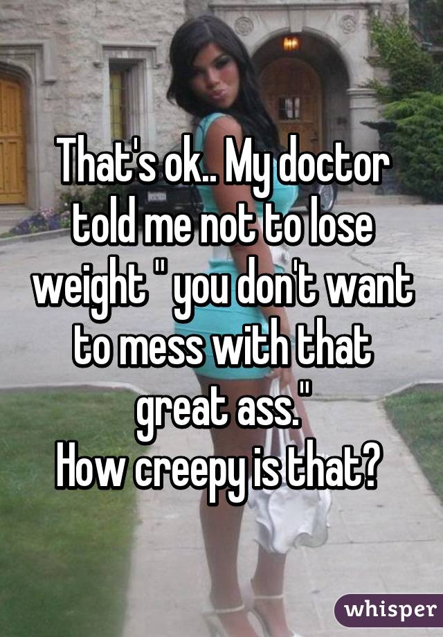 That's ok.. My doctor told me not to lose weight " you don't want to mess with that great ass."
How creepy is that? 