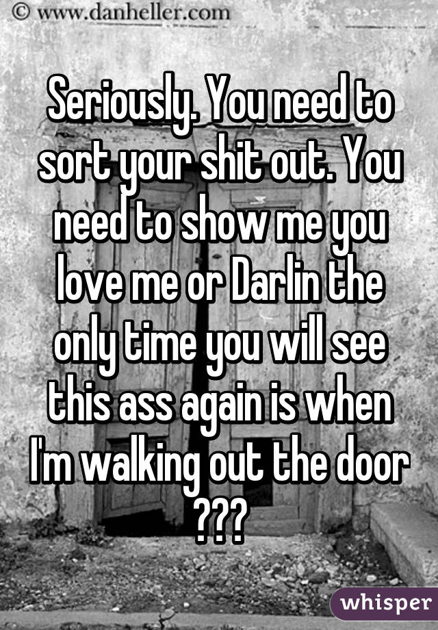 Seriously. You need to sort your shit out. You need to show me you love me or Darlin the only time you will see this ass again is when I'm walking out the door ✋✋✋