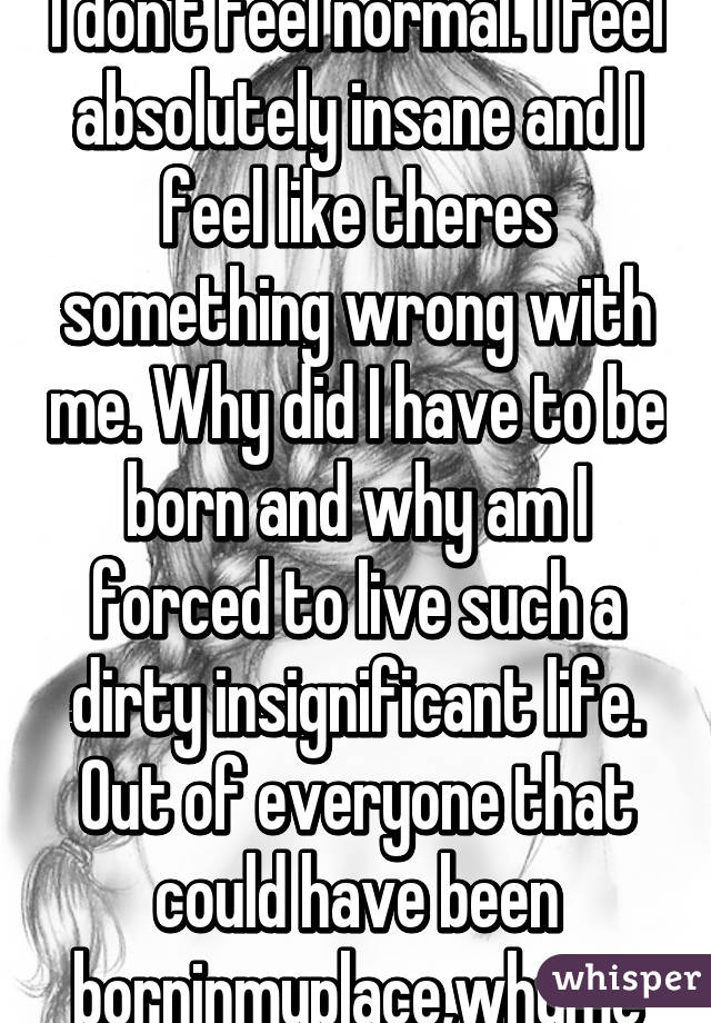 I don't feel normal. I feel absolutely insane and I feel like theres something wrong with me. Why did I have to be born and why am I forced to live such a dirty insignificant life. Out of everyone that could have been borninmyplace,whyme