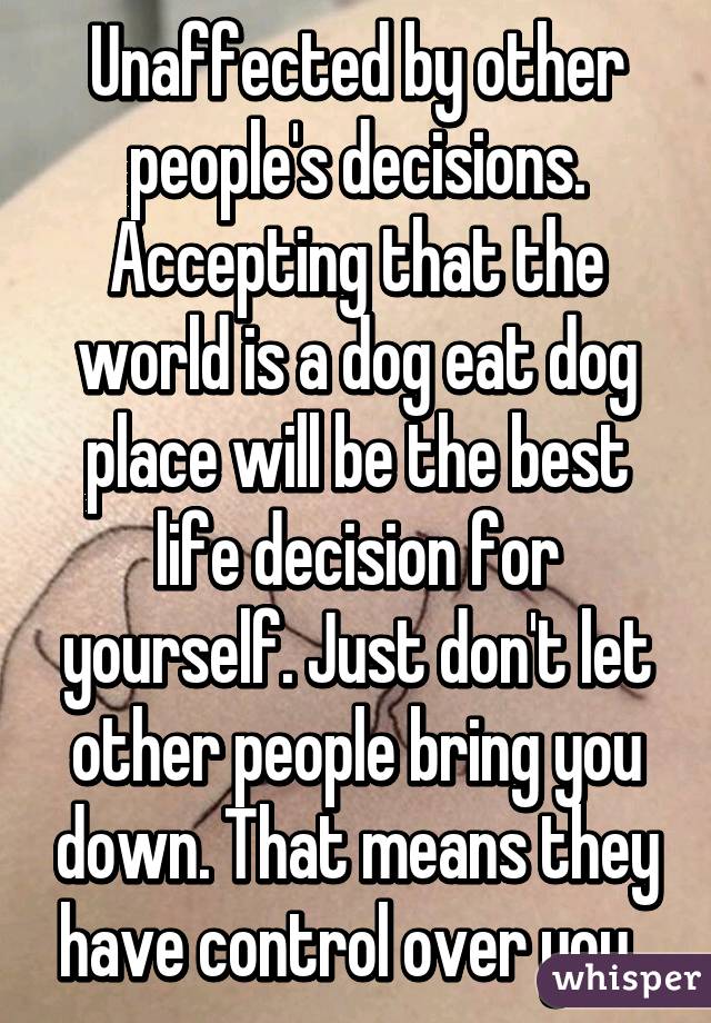 Unaffected by other people's decisions. Accepting that the world is a dog eat dog place will be the best life decision for yourself. Just don't let other people bring you down. That means they have control over you. 