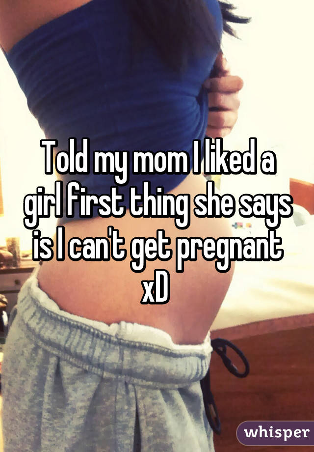 Told my mom I liked a girl first thing she says is I can't get pregnant xD 