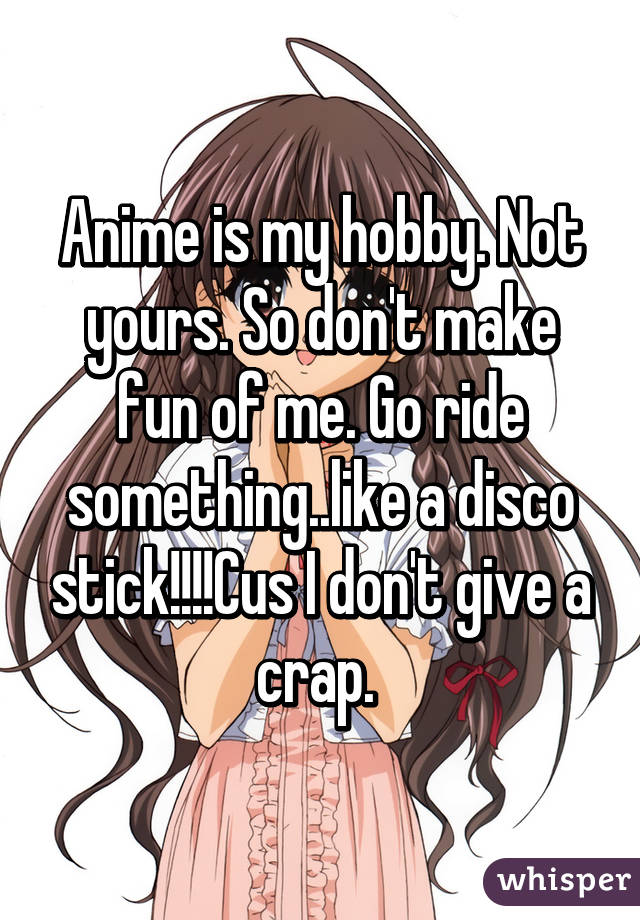 Anime is my hobby. Not yours. So don't make fun of me. Go ride something..like a disco stick!!!!Cus I don't give a crap. 