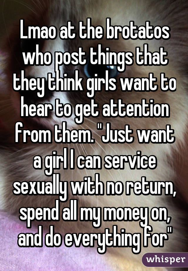 Lmao at the brotatos who post things that they think girls want to hear to get attention from them. "Just want a girl I can service sexually with no return, spend all my money on, and do everything for"