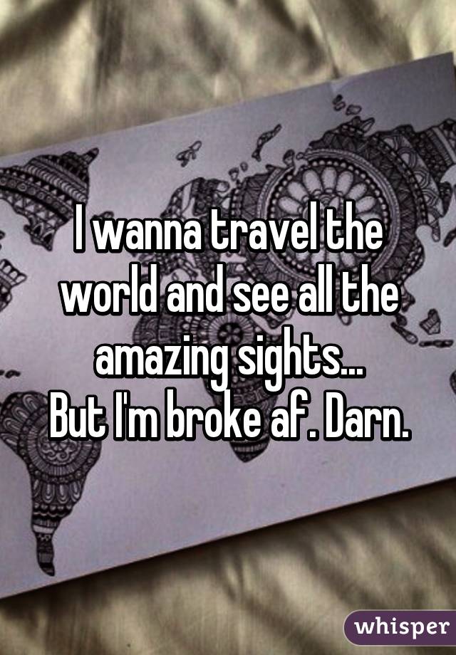 I wanna travel the world and see all the amazing sights...
But I'm broke af. Darn.