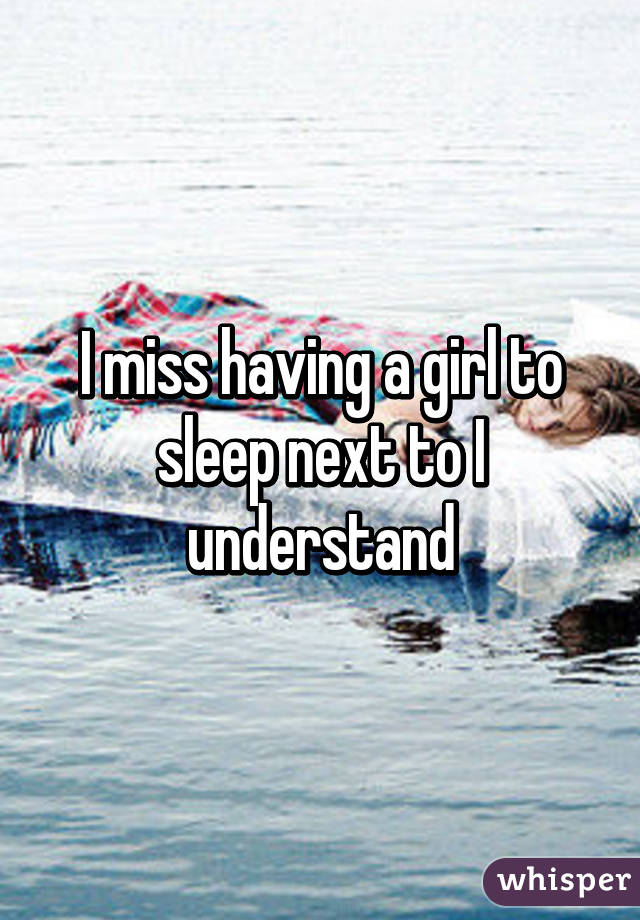 I miss having a girl to sleep next to I understand