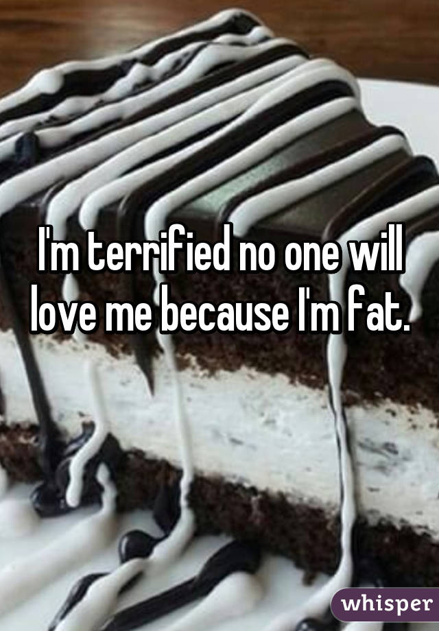 I'm terrified no one will love me because I'm fat.  