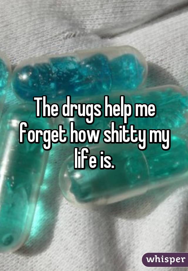 The drugs help me forget how shitty my life is.