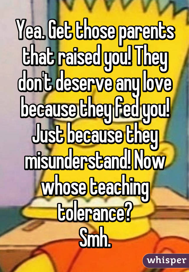 Yea. Get those parents that raised you! They don't deserve any love because they fed you! Just because they misunderstand! Now whose teaching tolerance?
Smh.