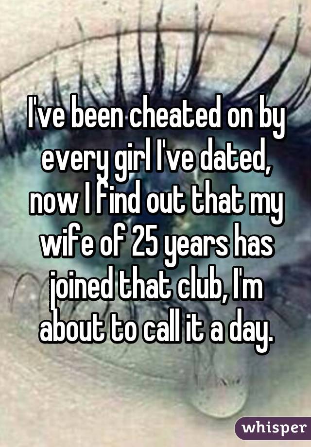 I've been cheated on by every girl I've dated, now I find out that my wife of 25 years has joined that club, I'm about to call it a day.