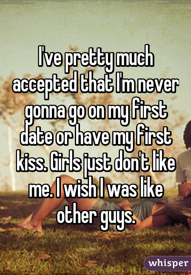 I've pretty much accepted that I'm never gonna go on my first date or have my first kiss. Girls just don't like me. I wish I was like other guys.