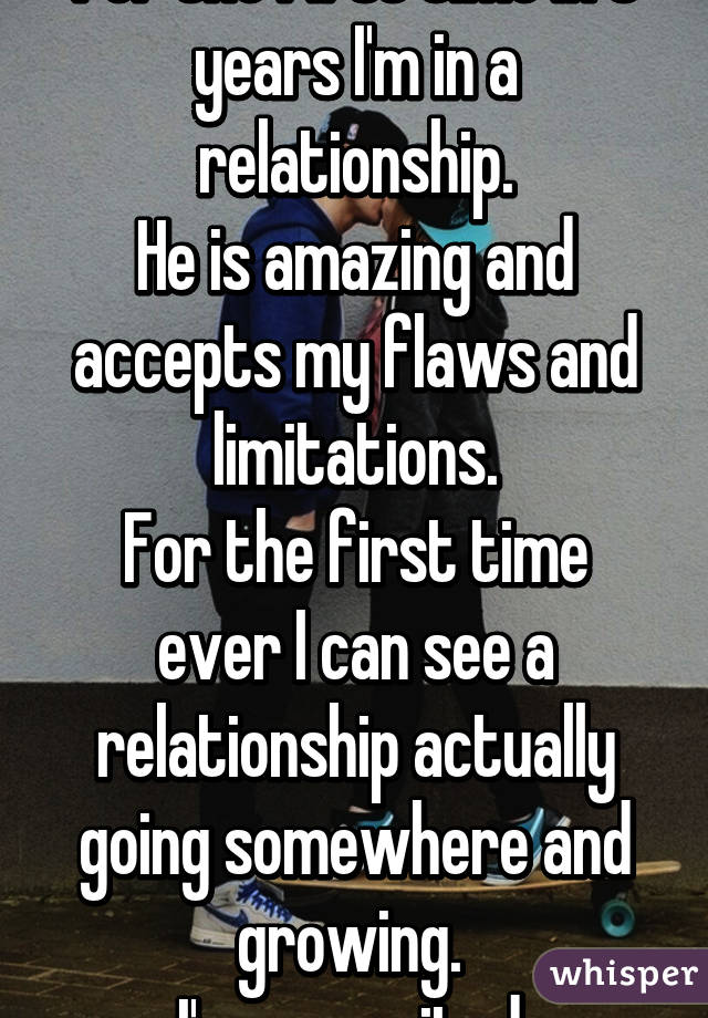 For the first time in 3 years I'm in a relationship.
He is amazing and accepts my flaws and limitations.
For the first time ever I can see a relationship actually going somewhere and growing. 
I'm so excited.