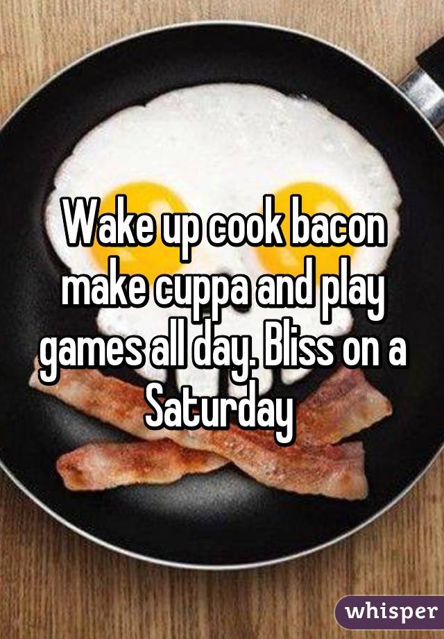 Wake up cook bacon make cuppa and play games all day. Bliss on a Saturday 