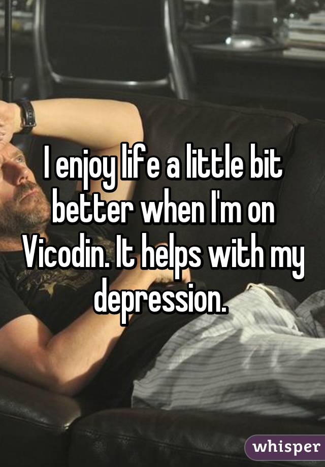 I enjoy life a little bit better when I'm on Vicodin. It helps with my depression. 