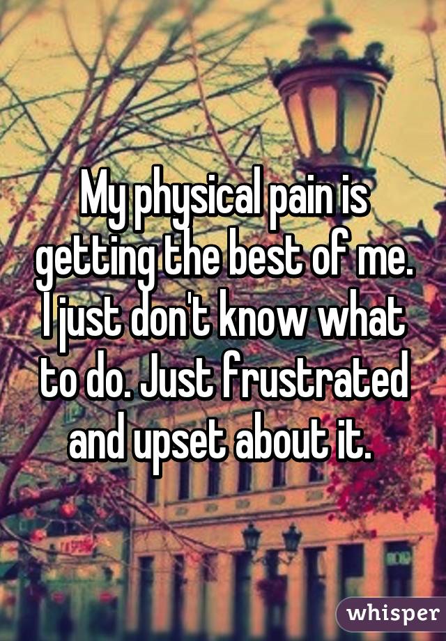 My physical pain is getting the best of me. I just don't know what to do. Just frustrated and upset about it. 